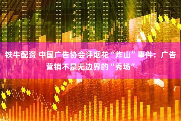 铁牛配资 中国广告协会评烟花“炸山”事件：广告营销不是无边界的“秀场”