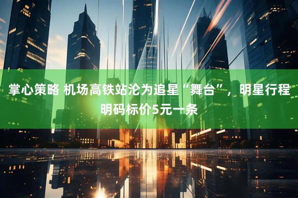 掌心策略 机场高铁站沦为追星“舞台”，明星行程明码标价5元一条
