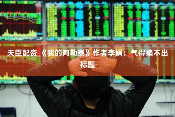 天臣配资 《我的阿勒泰》作者李娟：气得编不出标题