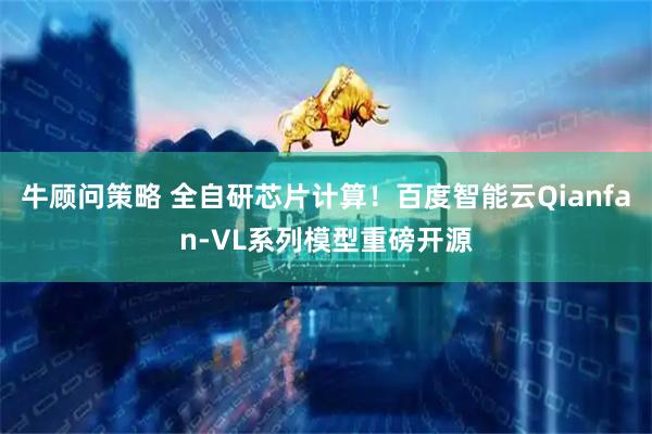 牛顾问策略 全自研芯片计算！百度智能云Qianfan-VL系列模型重磅开源