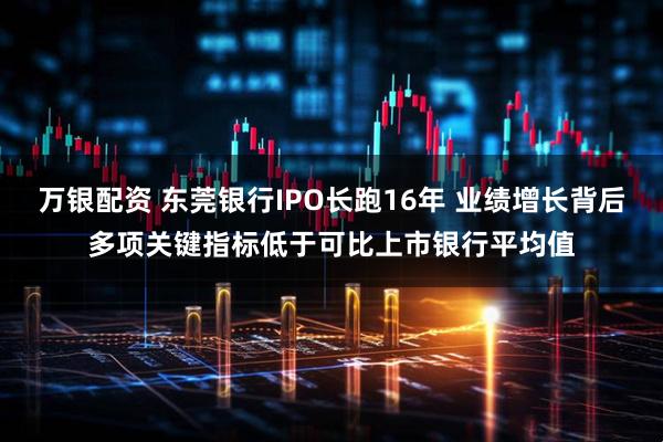 万银配资 东莞银行IPO长跑16年 业绩增长背后多项关键指标低于可比上市银行平均值