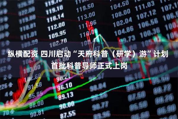 纵横配资 四川启动“天府科普（研学）游”计划 首批科普导师正式上岗