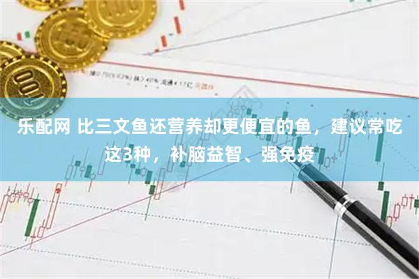乐配网 比三文鱼还营养却更便宜的鱼，建议常吃这3种，补脑益智、强免疫
