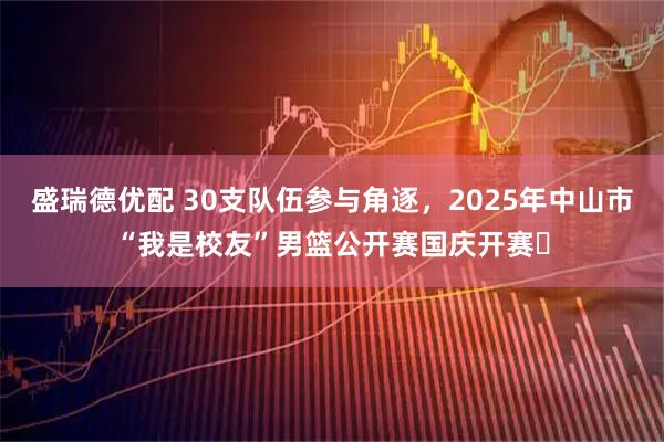 盛瑞德优配 30支队伍参与角逐，2025年中山市“我是校友”男篮公开赛国庆开赛​