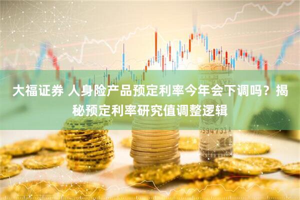 大福证券 人身险产品预定利率今年会下调吗？揭秘预定利率研究值调整逻辑