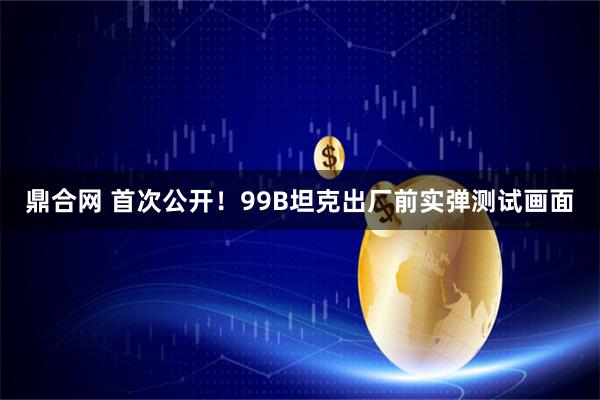 鼎合网 首次公开！99B坦克出厂前实弹测试画面