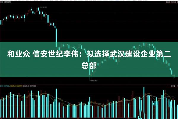 和业众 信安世纪李伟：拟选择武汉建设企业第二总部