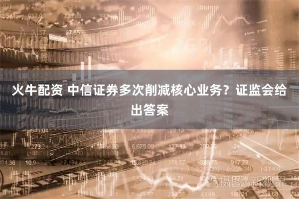 火牛配资 中信证券多次削减核心业务？证监会给出答案