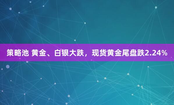 策略池 黄金、白银大跌，现货黄金尾盘跌2.24%