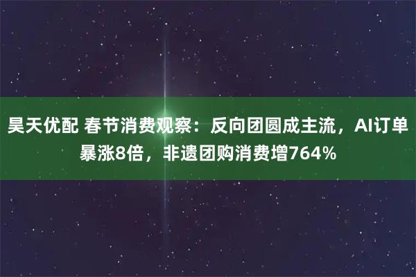 昊天优配 春节消费观察:反向团圆成主流,AI订单暴涨8倍,非遗团购消费增764%