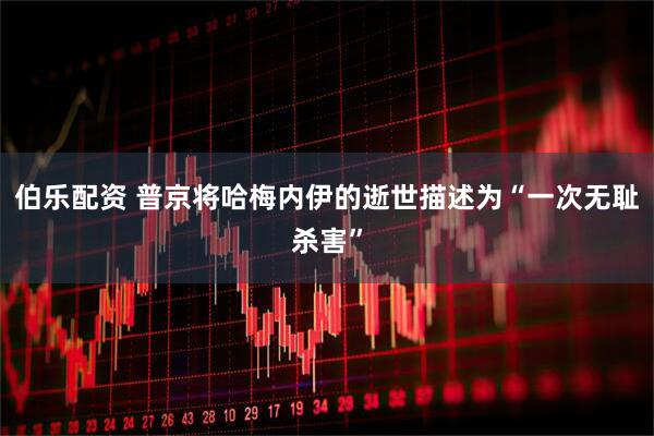 伯乐配资 普京将哈梅内伊的逝世描述为“一次无耻杀害”