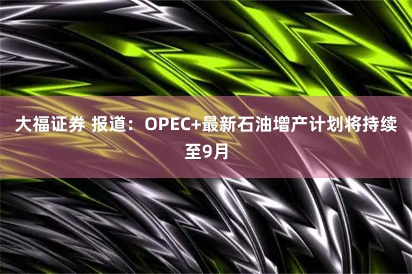 大福证券 报道：OPEC+最新石油增产计划将持续至9月
