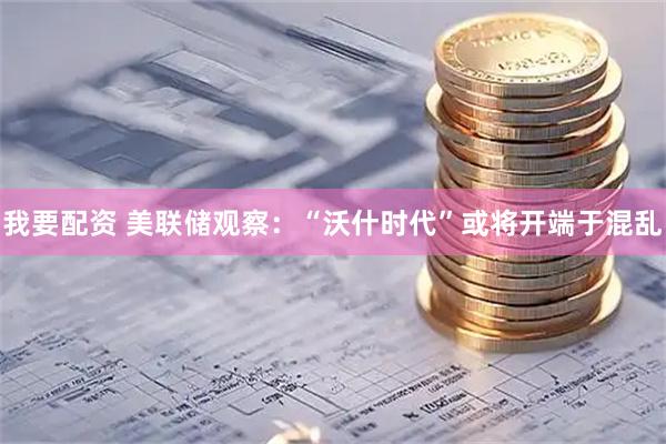 我要配资 美联储观察：“沃什时代”或将开端于混乱