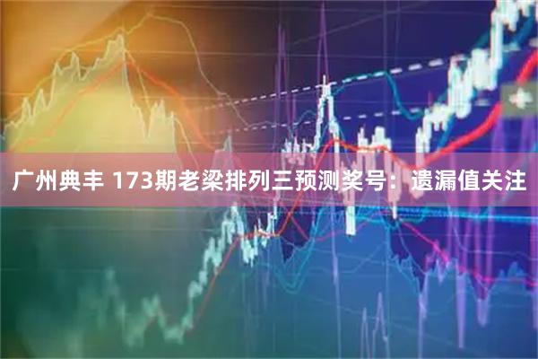 广州典丰 173期老梁排列三预测奖号:遗漏值关注