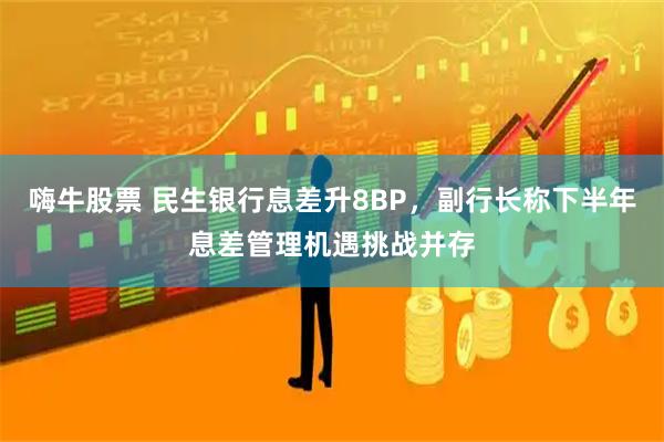 嗨牛股票 民生银行息差升8BP，副行长称下半年息差管理机遇挑战并存